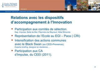 Relations avec les dispositifs
d’accompagnement à l’Innovation
 Participation aux comités de sélection.
  Dap, Impulse, Belle de Mai, Pépinière de Meyreuil, Hôtel Moranda

 Représentation de l’Ecole au EGI – Paca ( CRI)
 Intensification des actions communes
  avec le Black Swan (ex CEEI-Provence).
  Experts briefing, designer en résidence,….

 Participation aux CA
  d’Impulse, du CEEI (2011).


                                                                     7
 