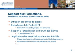Support aux Formations.
Et assistance aux activités extra-scolaires des élèves


 Diffusion des offres de stages
 Encadrement de l’activité PI
         • Réalisation d’un prototype pour une entreprise.
 Support à l’organisation du Forum des Élèves
         •   31 entreprises en 2011
 Implication des associations dans les Activités
         • M-gate dans la soirée « Histoires extraordin’R d’Entrepreneurs ».
         • Illu-mines dans le « Forum aux énergies » avec la ville.
         • …


                                                                               9
 