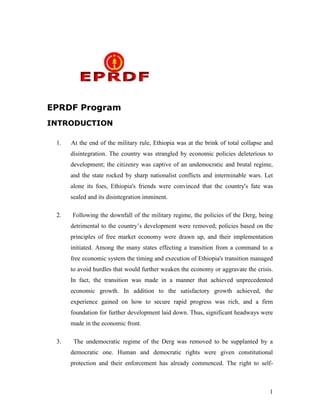 EPRDF Program
INTRODUCTION
1.

At the end of the military rule, Ethiopia was at the brink of total collapse and
disintegration. The country was strangled by economic policies deleterious to
development; the citizenry was captive of an undemocratic and brutal regime,
and the state rocked by sharp nationalist conflicts and interminable wars. Let
alone its foes, Ethiopia's friends were convinced that the country's fate was
sealed and its disintegration imminent.

2.

Following the downfall of the military regime, the policies of the Derg, being
detrimental to the country‟s development were removed; policies based on the
principles of free market economy were drawn up, and their implementation
initiated. Among the many states effecting a transition from a command to a
free economic system the timing and execution of Ethiopia's transition managed
to avoid hurdles that would further weaken the economy or aggravate the crisis.
In fact, the transition was made in a manner that achieved unprecedented
economic growth. In addition to the satisfactory growth achieved, the
experience gained on how to secure rapid progress was rich, and a firm
foundation for further development laid down. Thus, significant headways were
made in the economic front.

3.

The undemocratic regime of the Derg was removed to be supplanted by a
democratic one. Human and democratic rights were given constitutional
protection and their enforcement has already commenced. The right to self-

1

 