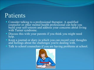 Patients
 Consider talking to a professional therapist. A qualified
  counselor or other mental health professional can help you
  build your self-esteem and address your concerns about living
  with Turner syndrome.
 Discuss this with your parents if you think you might need
  help.
 Keep a journal or diary in which you can record your thoughts
  and feelings about the challenges you're dealing with.
 Talk to school counselors if you are having problems at school.
 