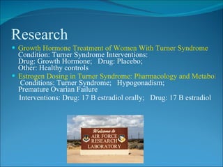 Research
 Growth Hormone Treatment of Women With Turner Syndrome
  Condition: Turner Syndrome Interventions:
  Drug: Growth Hormone; Drug: Placebo;
  Other: Healthy controls
 Estrogen Dosing in Turner Syndrome: Pharmacology and Metabolism
  Conditions: Turner Syndrome; Hypogonadism;
  Premature Ovarian Failure
  Interventions: Drug: 17 B estradiol orally; Drug: 17 B estradiol
 