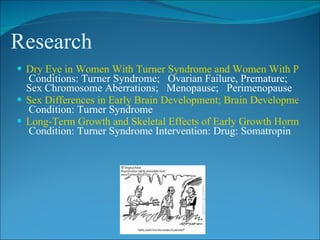 Research
 Dry Eye in Women With Turner Syndrome and Women With Prema
  Conditions: Turner Syndrome; Ovarian Failure, Premature;
  Sex Chromosome Aberrations; Menopause; Perimenopause
 Sex Differences in Early Brain Development; Brain Development in
  Condition: Turner Syndrome
 Long-Term Growth and Skeletal Effects of Early Growth Hormone T
  Condition: Turner Syndrome Intervention: Drug: Somatropin
 