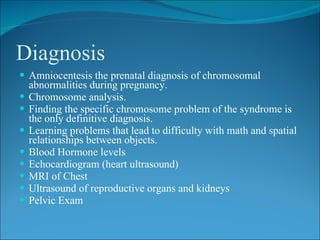 Diagnosis
 Amniocentesis the prenatal diagnosis of chromosomal
    abnormalities during pregnancy.
   Chromosome analysis.
   Finding the specific chromosome problem of the syndrome is
    the only definitive diagnosis.
   Learning problems that lead to difficulty with math and spatial
    relationships between objects.
   Blood Hormone levels
   Echocardiogram (heart ultrasound)
   MRI of Chest
   Ultrasound of reproductive organs and kidneys
   Pelvic Exam
 