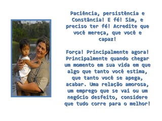 Paciência, persistência e Constância! E fé! Sim, e preciso ter fé! Acredite que você mereça, que você e capaz! Força! Principalmente agora! Principalmente quando chegar um momento em sua vida em que algo que tanto você estima, que tanto você se apega, acabar. Uma relação amorosa, um emprego que se vai ou um negócio desfeito, considere que tudo corre para o melhor! 