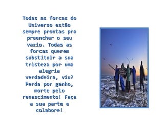 Todas as forcas do Universo estão sempre prontas pra preencher o seu vazio. Todas as forcas querem substituir a sua tristeza por uma alegria verdadeira, viu? Perda por ganho, morte pelo renascimento! Faça a sua parte e colabore! 