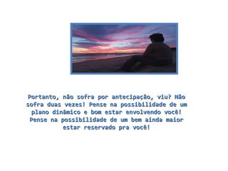 Portanto, não sofra por antecipação, viu? Não sofra duas vezes! Pense na possibilidade de um plano dinâmico e bom estar envolvendo você! Pense na possibilidade de um bem ainda maior estar reservado pra você! 