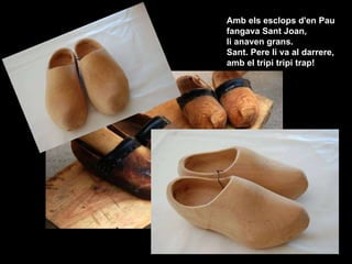 Amb els esclops d'en Pau  fangava Sant Joan,  li anaven grans.  Sant. Pere li va al darrere,  amb el tripi tripi trap!  