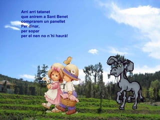 Arri arri tatanet  que anirem a Sant Benet  comprarem un panellet  Per dinar,  per sopar  per el nen no n´hi haurà!   