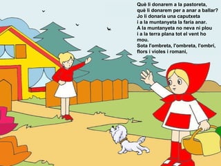 Què li donarem a la pastoreta,  què li donarem per a anar a ballar?  Jo li donaria una caputxeta  i a la muntanyeta la faria anar.  A la muntanyeta no neva ni plou  i a la terra plana tot el vent ho mou.  Sota l'ombreta, l'ombreta, l'ombrí,  flors i violes i romani, 
