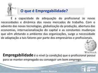 O que é Empregabilidade? 	É a capacidade de adequação do profissional às novas necessidades e dinâmica dos novos mercados de trabalho. Com o advento das novas tecnologias, globalização da produção, abertura das economias, internacionalização do capital e as constantes mudanças que vêm afetando o ambiente das organizações, surge a necessidade de adaptação a tais fatores por parte dos empresários e profissionais.Empregabilidade é o nível (a condição) que o profissional possui para se manter empregado ou conseguir um bom emprego.Gestão e Negócios
