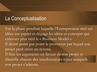 La Conceptualisation
Est la phase pendant laquelle l’Entrepreneur met ses
idées sur papier et dégage les idées et concepts qui
créeront plus tard le « Business Model ».
Il décrit point par point le processus par lequel son
projet peut créer un revenu.
Il liste les arguments en faveur de son projet et
identifie chacun des interlocuteurs types auxquels
son projet s’adresse.
 