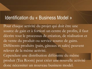 Identification du « Business Model »
Pour chaque activité du projet qui doit être une
source de gain et à fortiori un centre de profits, il faut
décrire tout le processus de création, de réalisation et
de vente du produit ou service source de gains.
Différents produits (pain, gâteaux et salés) peuvent
relever de la même activité.
Cependant une distribution différente du même
produit (Tea Room) peut créer une nouvelle activité
donc nécessiter un nouveau business model.
 