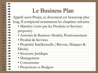 16
Le Business Plan
Appelé aussi Projet, ce document est beaucoup plus
long. Il comprend notamment les chapitres suivants:
• Marchés (visés par les Produits et Services
proposés)
• Activités & Business Models, Positionnement
• Produit & Services
• Propriété Intellectuelle ( Brevets, Marques &
Droits)
• Structure Juridique
• Management
• Concurrence
• Projections et Budgets
 