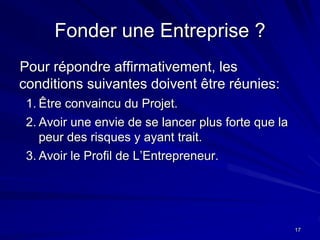 17
Fonder une Entreprise ?
Pour répondre affirmativement, les
conditions suivantes doivent être réunies:
1. Être convaincu du Projet.
2. Avoir une envie de se lancer plus forte que la
peur des risques y ayant trait.
3. Avoir le Profil de L’Entrepreneur.
 