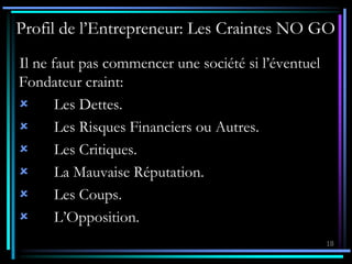 18
Profil de l’Entrepreneur: Les Craintes NO GO
Il ne faut pas commencer une société si l’éventuel
Fondateur craint:
 Les Dettes.
 Les Risques Financiers ou Autres.
 Les Critiques.
 La Mauvaise Réputation.
 Les Coups.
 L’Opposition.
 