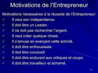 19
Motivations de l’Entrepreneur
Motivations nécessaires à la réussite de l’Entrepreneur:
 Il veut son indépendance.
 Il doit être un Leader.
 Il ne doit pas rechercher l’argent.
 Il veut créer quelque chose.
 Il s’amuse en exerçant cette activité.
 Il doit être enthousiaste.
 Il doit être conclusif.
 Il doit être endurant aux critiques et coups.
 Il doit être travailleur et acharné.
 