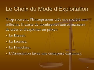 20
Trop souvent, l’Entrepreneur crée une société sans
réfléchir. Il existe de nombreuses autres manières
de créer et d’exploiter un projet:
 Le Brevet.
 La Licence.
 La Franchise.
 L’Association (avec une entreprise existante).
Le Choix du Mode d’Exploitation
 