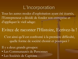 L’Incorporation
Tous les autres modes d’exploitation ayant été écartés,
l’Entrepreneur a décidé de fonder son entreprise et
d’appliquer le vieil adage:
Evitez de raconter l’Histoire, Ecrivez-la !
C’est ainsi qu’il est confronté à la première difficulté,
quelle forme de société choisir et pourquoi ?
Il y a deux grands groupes:
• Les Communautés de Personnes
• Les Sociétés de Capitaux
 