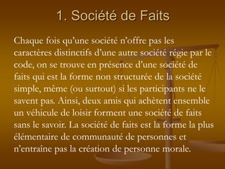 1. Société de Faits
Chaque fois qu’une société n’offre pas les
caractères distinctifs d’une autre société régie par le
code, on se trouve en présence d’une société de
faits qui est la forme non structurée de la société
simple, même (ou surtout) si les participants ne le
savent pas. Ainsi, deux amis qui achètent ensemble
un véhicule de loisir forment une société de faits
sans le savoir. La société de faits est la forme la plus
élémentaire de communauté de personnes et
n’entraîne pas la création de personne morale.
 