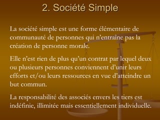 2. Société Simple
La société simple est une forme élémentaire de
communauté de personnes qui n’entraîne pas la
création de personne morale.
Elle n’est rien de plus qu’un contrat par lequel deux
ou plusieurs personnes conviennent d’unir leurs
efforts et/ou leurs ressources en vue d’atteindre un
but commun.
La responsabilité des associés envers les tiers est
indéfinie, illimitée mais essentiellement individuelle.
 