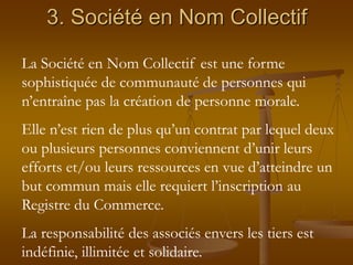 3. Société en Nom Collectif
La Société en Nom Collectif est une forme
sophistiquée de communauté de personnes qui
n’entraîne pas la création de personne morale.
Elle n’est rien de plus qu’un contrat par lequel deux
ou plusieurs personnes conviennent d’unir leurs
efforts et/ou leurs ressources en vue d’atteindre un
but commun mais elle requiert l’inscription au
Registre du Commerce.
La responsabilité des associés envers les tiers est
indéfinie, illimitée et solidaire.
 