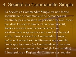 4. Société en Commandite Simple
La Société en Commandite Simple est une forme
sophistiquée de communauté de personnes qui
n’entraîne pas la création de personne morale. Alors
que dans les société simple et en nom collectif,
tous les associés sont personnellement ou
solidairement responsables sur tous leurs biens, il
suffit, dans la Société en Commandite Simple,
qu’un seul associé soit indéfiniment responsable,
tandis que les autres (les Commanditaires) ne sont
tenus qu’à un montant déterminé (la Commandite).
L’inscription au Registre du Commerce est requise.
 
