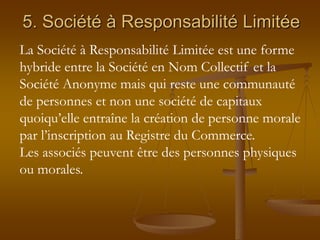 5. Société à Responsabilité Limitée
La Société à Responsabilité Limitée est une forme
hybride entre la Société en Nom Collectif et la
Société Anonyme mais qui reste une communauté
de personnes et non une société de capitaux
quoiqu’elle entraîne la création de personne morale
par l’inscription au Registre du Commerce.
Les associés peuvent être des personnes physiques
ou morales.
 
