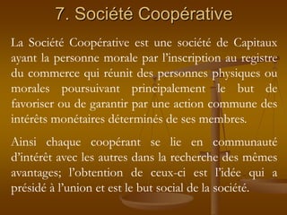 7. Société Coopérative
La Société Coopérative est une société de Capitaux
ayant la personne morale par l’inscription au registre
du commerce qui réunit des personnes physiques ou
morales poursuivant principalement le but de
favoriser ou de garantir par une action commune des
intérêts monétaires déterminés de ses membres.
Ainsi chaque coopérant se lie en communauté
d’intérêt avec les autres dans la recherche des mêmes
avantages; l’obtention de ceux-ci est l’idée qui a
présidé à l’union et est le but social de la société.
 