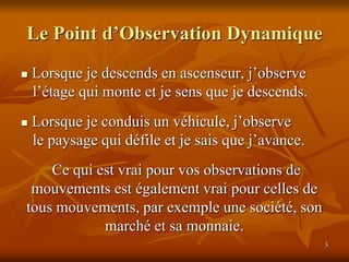 3
Le Point d’Observation Dynamique
 Lorsque je descends en ascenseur, j’observe
l’étage qui monte et je sens que je descends.
 Lorsque je conduis un véhicule, j’observe
le paysage qui défile et je sais que j’avance.
Ce qui est vrai pour vos observations de
mouvements est également vrai pour celles de
tous mouvements, par exemple une société, son
marché et sa monnaie.
 