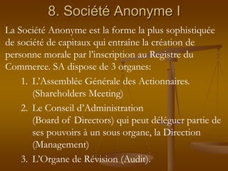 8. Société Anonyme I
La Société Anonyme est la forme la plus sophistiquée
de société de capitaux qui entraîne la création de
personne morale par l’inscription au Registre du
Commerce. SA dispose de 3 organes:
1. L’Assemblée Générale des Actionnaires.
(Shareholders Meeting)
2. Le Conseil d’Administration
(Board of Directors) qui peut déléguer partie de
ses pouvoirs à un sous organe, la Direction
(Management)
3. L’Organe de Révision (Audit).
 