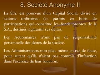 8. Société Anonyme II
La S.A. est pourvue d’un Capital Social, divisé en
actions ordinaires (et parfois en bons de
participation) qui constitue les fonds propres de la
S.A., destinés à garantir ses dettes.
Les Actionnaires n’ont pas de responsabilité
personnelle des dettes de la société.
Les Administrateurs non plus, même en cas de faute,
pour autant qu’ils n’aient pas commis d’infraction
dans l’exercice de leur fonction.
 