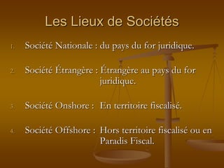 Les Lieux de Sociétés
1. Société Nationale : du pays du for juridique.
2. Société Étrangère : Étrangère au pays du for
juridique.
3. Société Onshore : En territoire fiscalisé.
4. Société Offshore : Hors territoire fiscalisé ou en
Paradis Fiscal.
 