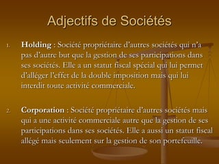 Adjectifs de Sociétés
1. Holding : Société propriétaire d’autres sociétés qui n’a
pas d’autre but que la gestion de ses participations dans
ses sociétés. Elle a un statut fiscal spécial qui lui permet
d’alléger l’effet de la double imposition mais qui lui
interdit toute activité commerciale.
2. Corporation : Société propriétaire d’autres sociétés mais
qui a une activité commerciale autre que la gestion de ses
participations dans ses sociétés. Elle a aussi un statut fiscal
allégé mais seulement sur la gestion de son portefeuille.
 