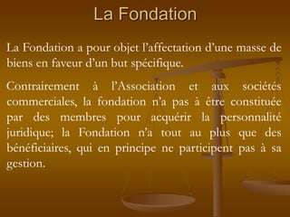 La Fondation
La Fondation a pour objet l’affectation d’une masse de
biens en faveur d’un but spécifique.
Contrairement à l’Association et aux sociétés
commerciales, la fondation n’a pas à être constituée
par des membres pour acquérir la personnalité
juridique; la Fondation n’a tout au plus que des
bénéficiaires, qui en principe ne participent pas à sa
gestion.
 