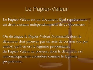 Le Papier-Valeur
Le Papier-Valeur est un document légal représentant
un droit existant indépendamment de ce document.
On distingue le Papier-Valeur Nominatif, dont le
détenteur doit prouver par un acte de cession (ou par
endos) qu’il en est le légitime propriétaire,
du Papier-Valeur au porteur, dont le détenteur est
automatiquement considéré comme le légitime
propriétaire.
 