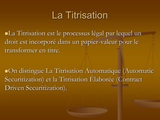La Titrisation
La Titrisation est le processus légal par lequel un
droit est incorporé dans un papier-valeur pour le
transformer en titre.
On distingue La Titrisation Automatique (Automatic
Securitization) et la Titrisation Élaborée (Contract
Driven Securitization).
 