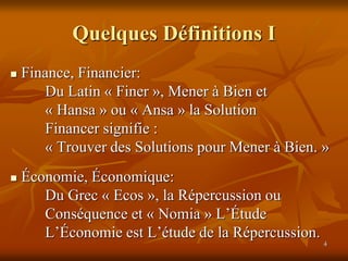 4
Quelques Définitions I
 Finance, Financier:
Du Latin « Finer », Mener à Bien et
« Hansa » ou « Ansa » la Solution
Financer signifie :
« Trouver des Solutions pour Mener à Bien. »
 Économie, Économique:
Du Grec « Ecos », la Répercussion ou
Conséquence et « Nomia » L’Étude
L’Économie est L’étude de la Répercussion.
 