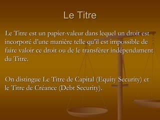 Le Titre
Le Titre est un papier-valeur dans lequel un droit est
incorporé d’une manière telle qu’il est impossible de
faire valoir ce droit ou de le transférer indépendament
du Titre.
On distingue Le Titre de Capital (Equity Security) et
le Titre de Créance (Debt Security).
 