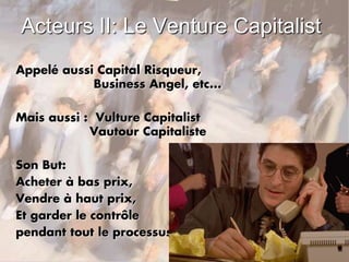 Acteurs II: Le Venture Capitalist
Appelé aussi Capital Risqueur,
Business Angel, etc...
Mais aussi : Vulture Capitalist
Vautour Capitaliste
Son But:
Acheter à bas prix,
Vendre à haut prix,
Et garder le contrôle
pendant tout le processus.
 