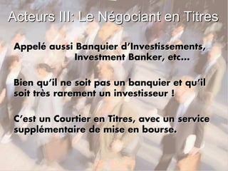 Acteurs III: Le Négociant en Titres
Appelé aussi Banquier d’Investissements,
Investment Banker, etc...
Bien qu’il ne soit pas un banquier et qu’il
soit très rarement un investisseur !
C’est un Courtier en Titres, avec un service
supplémentaire de mise en bourse.
 