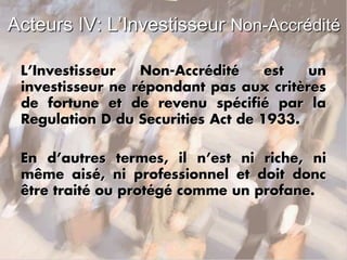 Acteurs IV: L’Investisseur Non-Accrédité
L’Investisseur Non-Accrédité est un
investisseur ne répondant pas aux critères
de fortune et de revenu spécifié par la
Regulation D du Securities Act de 1933.
En d’autres termes, il n’est ni riche, ni
même aisé, ni professionnel et doit donc
être traité ou protégé comme un profane.
 