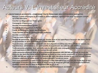 Acteurs V: L’Investisseur Accrédité
L’ « INVESTISSEUR ACCREDITE » COMPREND TOUTE PERSONNE DES CATEGORIES SUIVANTES :
1. Banque, Caisse d’Épargne ou de Crédit ou autre institution, agissant tant pour son propre compte
qu’à titre fiduciaire;
2. Courtier ou Négociant en Titres agréé;
3. Compagnie d’Assurance;
4. Société d’Investissement agréée
5. Société de Développement d’affaires
6. Fonds de Pension en faveur des Employés;
7. Toute Société privée de développement d’affaires;
8. Société commerciale
9. Trust ou trust d’affaire, ou
10. Société de personnes, qui ne se serait pas formée dans le but spécifique d’acquérir des titres offerts
et qui possède un actif total supérieur à US$ 5'000’000;
11. Tout directeur, administrateur ou partenaire de la Société émettrice des titres offerts ou vendus, ou
tout directeur, administrateur, ou commandité d’un partenaire de cette Société émettrice;
12. Toute personne physique dont les actifs nets ou les actifs nets conjugués à ceux de son(a) conjoint(e)
sont supérieurs à US$ 1'000’000 au moment de son achat;
13. Toute personne physique dont le revenu personnel dépassait US$ 200’000 par année au cours de
chacune des deux dernières années passées ou ayant eu avec son(a) conjoint(e) un revenu supérieur
à US$ 300’000 par année au cours de chacune des deux dernières années et qui a de bonnes raisons
d’espérer atteindre le même niveau de revenu pendant l’année en cours;
14. Tout trust possédant un total d’actifs supérieur à US$ 5'000’000 et qui ne s’est pas formé dans le but
spécifique d’acquérir les titres offerts et dont l’achat de titres est géré par une personne hautement
qualifiée comme décrite dans le Règlement 506 (b) (2) (ii) et
15. Toute entité dont les détenteurs de capital sont des investisseurs accrédités.
 
