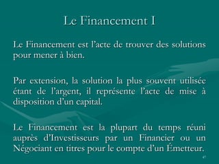 47
Le Financement I
Le Financement est l’acte de trouver des solutions
pour mener à bien.
Par extension, la solution la plus souvent utilisée
étant de l’argent, il représente l’acte de mise à
disposition d’un capital.
Le Financement est la plupart du temps réuni
auprès d’Investisseurs par un Financier ou un
Négociant en titres pour le compte d’un Émetteur.
 