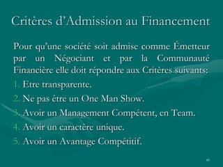 49
Critères d’Admission au Financement
Pour qu’une société soit admise comme Émetteur
par un Négociant et par la Communauté
Financière elle doit répondre aux Critères suivants:
1. Etre transparente.
2. Ne pas être un One Man Show.
3. Avoir un Management Compétent, en Team.
4. Avoir un caractère unique.
5. Avoir un Avantage Compétitif.
 
