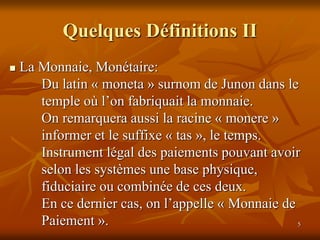 5
Quelques Définitions II
 La Monnaie, Monétaire:
Du latin « moneta » surnom de Junon dans le
temple où l’on fabriquait la monnaie.
On remarquera aussi la racine « monere »
informer et le suffixe « tas », le temps.
Instrument légal des paiements pouvant avoir
selon les systèmes une base physique,
fiduciaire ou combinée de ces deux.
En ce dernier cas, on l’appelle « Monnaie de
Paiement ».
 