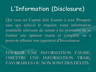 50
L’Information (Disclosure)
Qui veut un Capital doit fournir à tout Prospect
sans que celui-ci le requiert. toute information
matérielle relevante de nature à lui permettre de se
former une opinion exacte et complète ou à
pouvoir affecter son jugement d’Investisseur.
FOURNIR UNE INFORMATION FAUSSE,
OMETTRE UNE INFORMATION VRAIE,
FAVORABLES OU NON SONT DES DÉLITS.
 