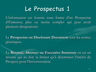 51
Le Prospectus 1
L’information est fournie sous forme d’un Prospectus
d’Émission, plus ou moins complet qui peut avoir
plusieurs désignations:
Le Prospectus ou Disclosure Document sont les termes
génériques.
Le Résumé, Abstract ou Executive Summary en est un
résumé qui ne doit se limiter qu’à déterminer l’intérêt du
Prospect pour l’Investissement.
 