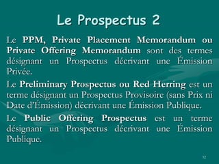 52
Le Prospectus 2
Le PPM, Private Placement Memorandum ou
Private Offering Memorandum sont des termes
désignant un Prospectus décrivant une Émission
Privée.
Le Preliminary Prospectus ou Red Herring est un
terme désignant un Prospectus Provisoire (sans Prix ni
Date d’Émission) décrivant une Émission Publique.
Le Public Offering Prospectus est un terme
désignant un Prospectus décrivant une Émission
Publique.
 