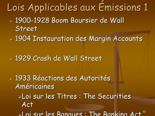 53
Lois Applicables aux Émissions 1
 1900-1928 Boom Boursier de Wall
Street
 1904 Instauration des Margin Accounts
 1929 Crash de Wall Street
 1933 Réactions des Autorités
Américaines
Loi sur les Titres : The Securities
Act
 