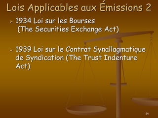 54
Lois Applicables aux Émissions 2
 1934 Loi sur les Bourses
(The Securities Exchange Act)
 1939 Loi sur le Contrat Synallagmatique
de Syndication (The Trust Indenture
Act)
 